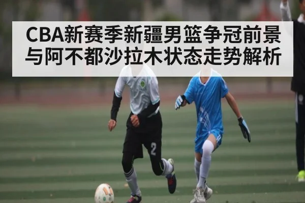 CBA新赛季新疆男篮争冠前景与阿不都沙拉木状态走势解析