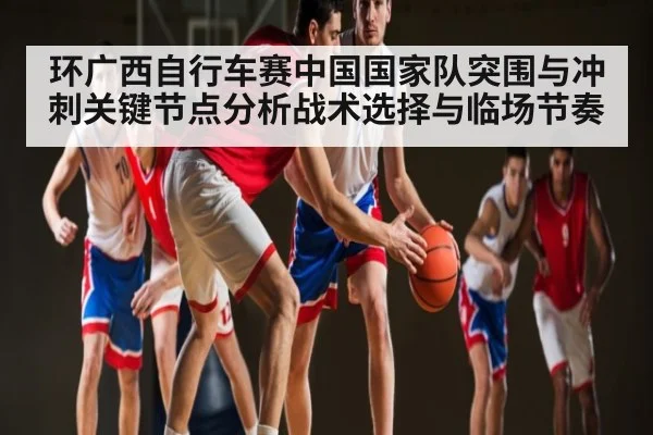 环广西自行车赛中国国家队突围与冲刺关键节点分析战术选择与临场节奏