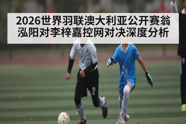 2026世界羽联澳大利亚公开赛翁泓阳对李梓嘉控网对决深度分析